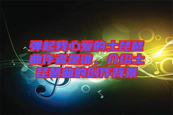 彈起我心愛的土琵琶曲作者是誰，介紹土琵琶曲的創(chuàng)作背景