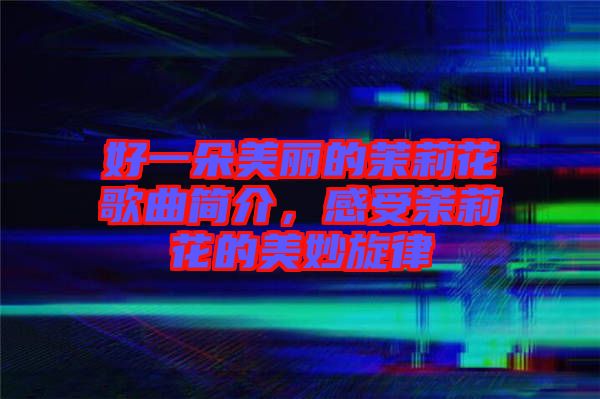 好一朵美麗的茉莉花歌曲簡介，感受茉莉花的美妙旋律