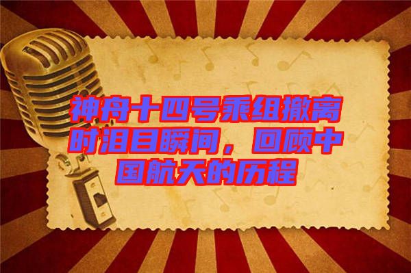 神舟十四號乘組撤離時淚目瞬間，回顧中國航天的歷程