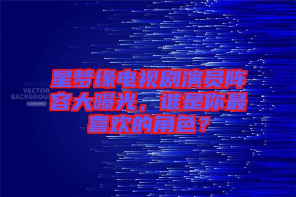 星夢緣電視劇演員陣容大曝光，誰是你最喜歡的角色？