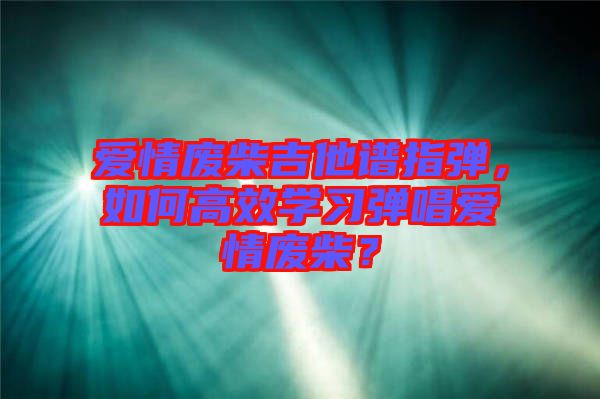愛(ài)情廢柴吉他譜指彈，如何高效學(xué)習(xí)彈唱愛(ài)情廢柴？