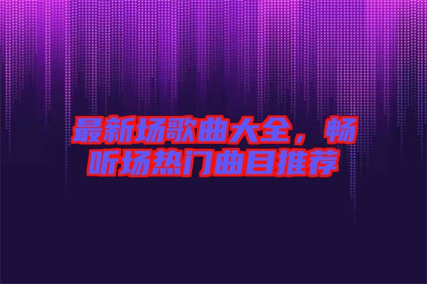 最新場歌曲大全，暢聽場熱門曲目推薦