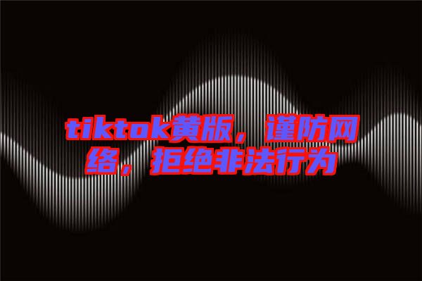 tiktok黃版，謹(jǐn)防網(wǎng)絡(luò)，拒絕非法行為