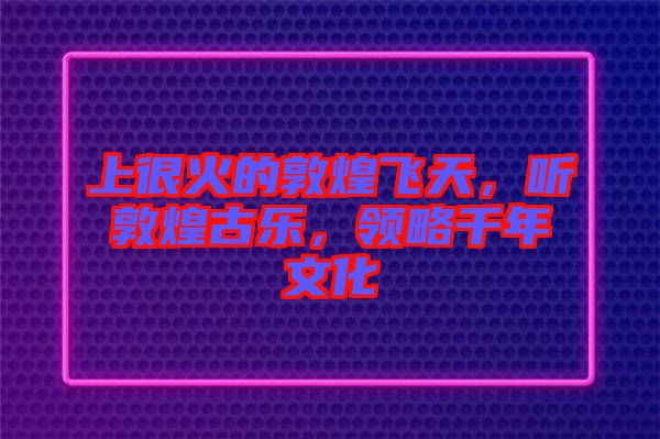 上很火的敦煌飛天，聽敦煌古樂，領略千年文化