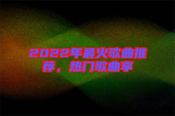 2022年最火歌曲推薦，熱門歌曲享