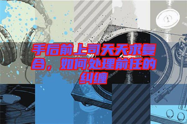 手后前上司天天求復合，如何處理前任的糾纏