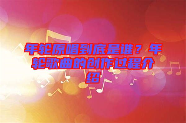 年輪原唱到底是誰？年輪歌曲的創作過程介紹