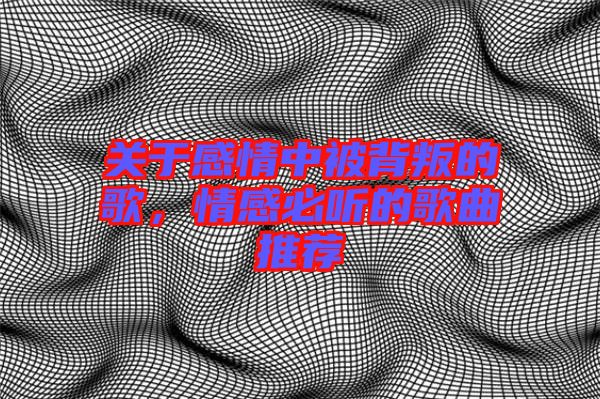 關于感情中被背叛的歌，情感必聽的歌曲推薦