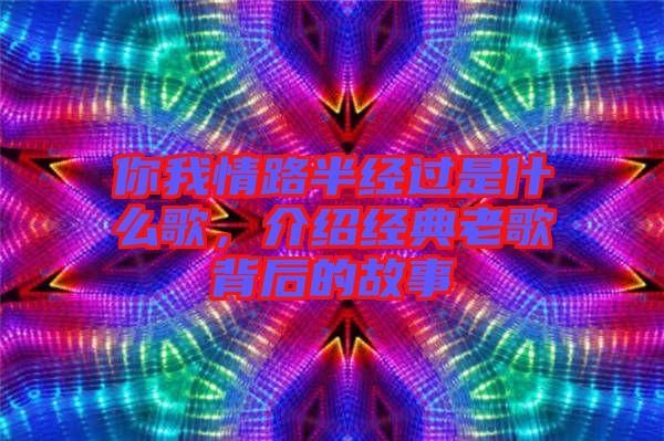你我情路半經過是什么歌，介紹經典老歌背后的故事