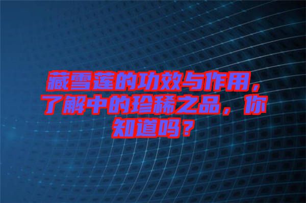 藏雪蓮的功效與作用，了解中的珍稀之品，你知道嗎？