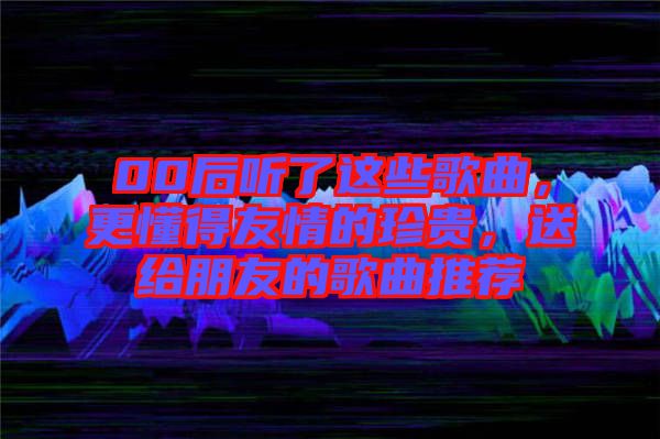 00后聽了這些歌曲，更懂得友情的珍貴，送給朋友的歌曲推薦