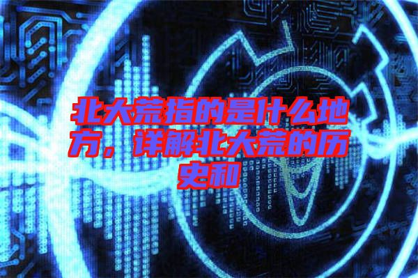 北大荒指的是什么地方，詳解北大荒的歷史和