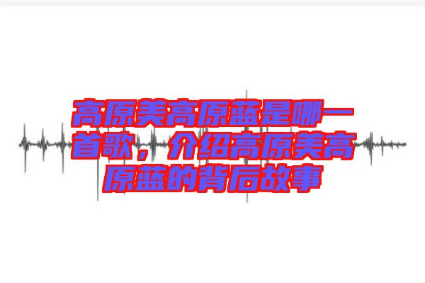 高原美高原藍是哪一首歌，介紹高原美高原藍的背后故事