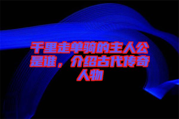 千里走單騎的主人公是誰，介紹古代傳奇人物
