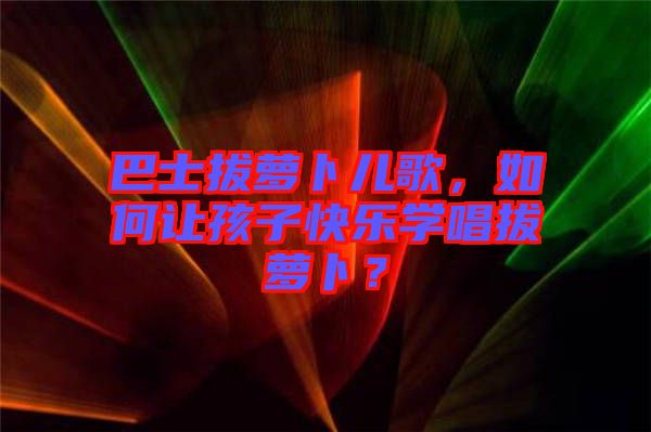 巴士拔蘿卜兒歌，如何讓孩子快樂(lè)學(xué)唱拔蘿卜？