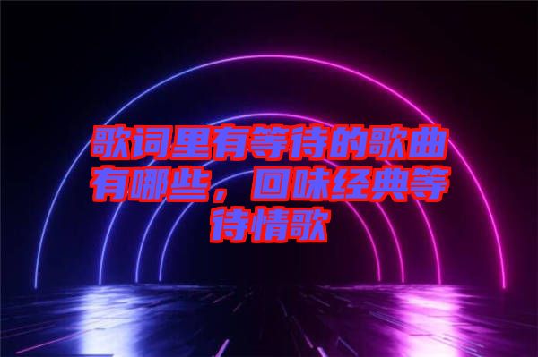 歌詞里有等待的歌曲有哪些，回味經(jīng)典等待情歌