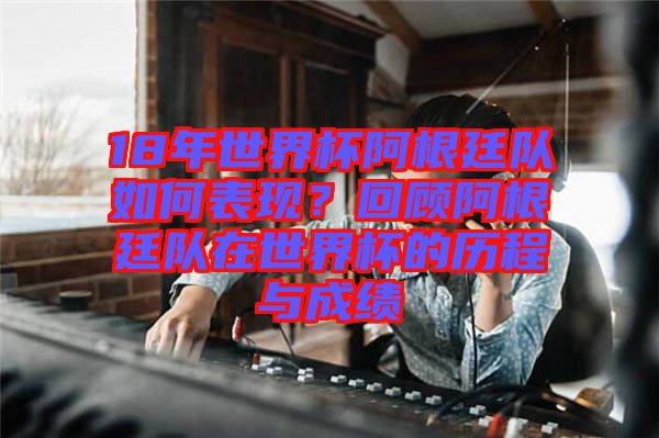 18年世界杯阿根廷隊如何表現？回顧阿根廷隊在世界杯的歷程與成績