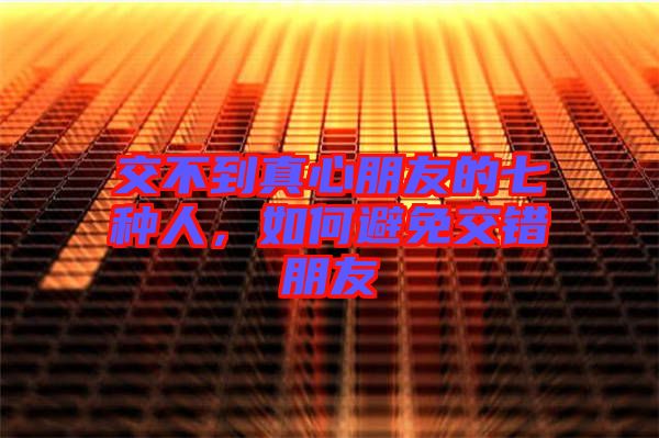 交不到真心朋友的七種人，如何避免交錯(cuò)朋友