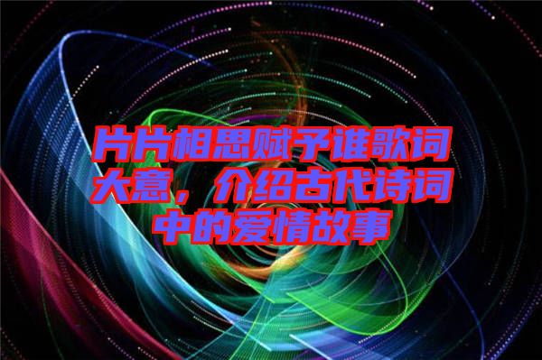 片片相思賦予誰歌詞大意，介紹古代詩詞中的愛情故事