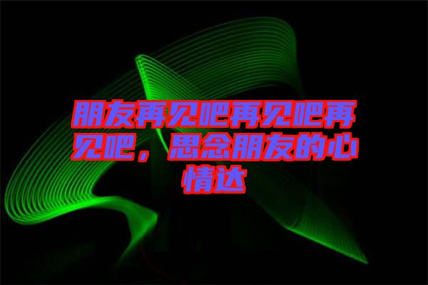 朋友再見吧再見吧再見吧，思念朋友的心情達