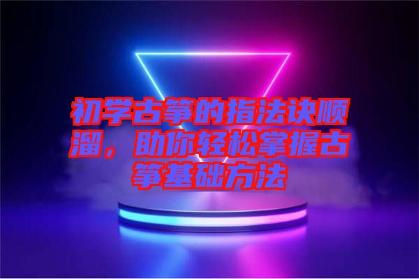 初學古箏的指法訣順溜，助你輕松掌握古箏基礎方法