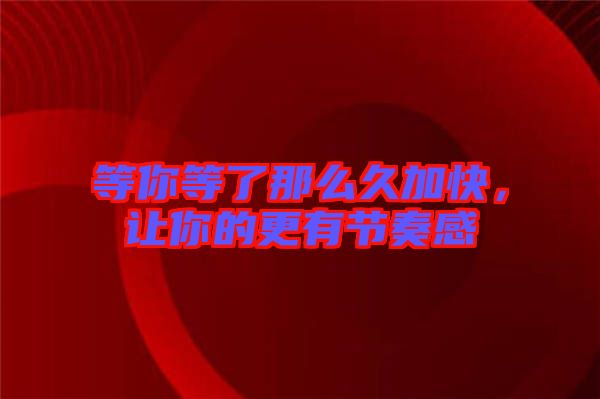等你等了那么久加快，讓你的更有節(jié)奏感