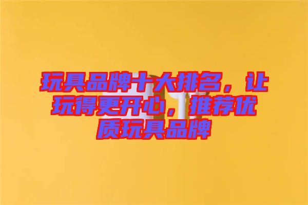 玩具品牌十大排名，讓玩得更開心，推薦優(yōu)質玩具品牌