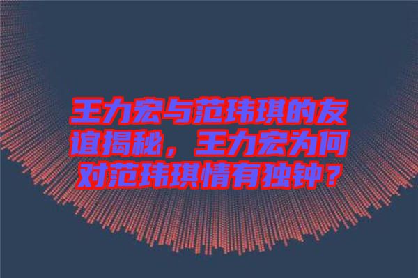 王力宏與范瑋琪的友誼揭秘，王力宏為何對范瑋琪情有獨鐘？