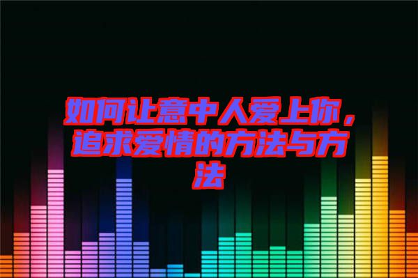 如何讓意中人愛上你，追求愛情的方法與方法