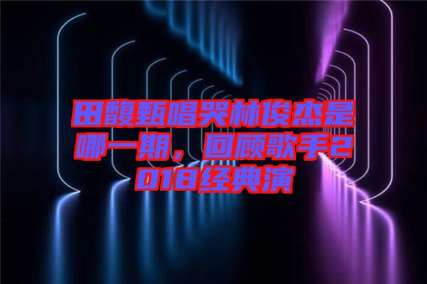 田馥甄唱哭林俊杰是哪一期，回顧歌手2018經典演