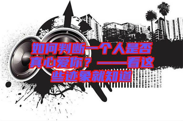 如何判斷一個人是否真心愛你？——看這些跡象就知道