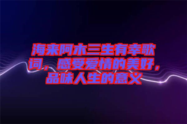 海來阿木三生有幸歌詞，感受愛情的美好，品味人生的意義