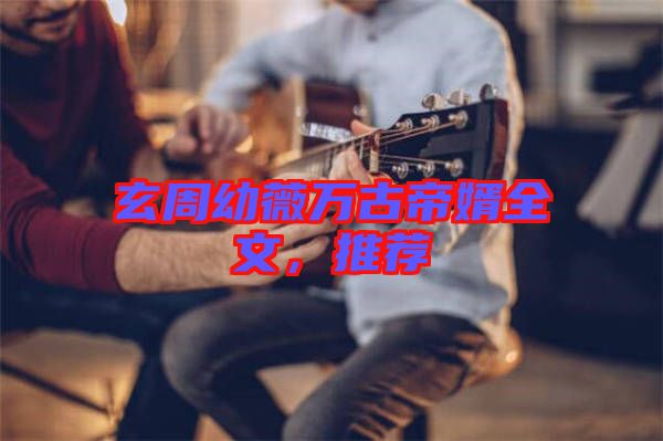 玄周幼薇萬古帝婿全文，推薦