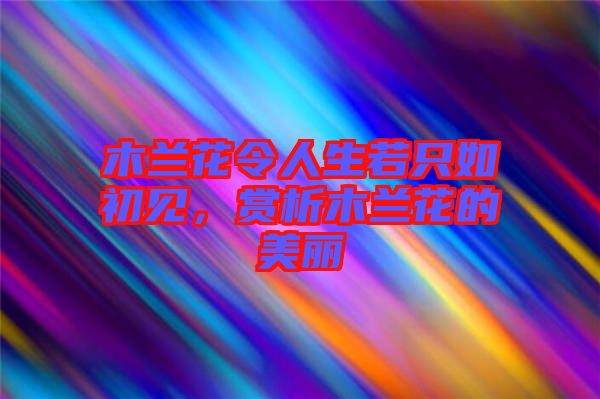 木蘭花令人生若只如初見，賞析木蘭花的美麗