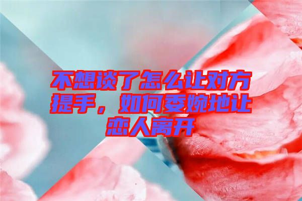 不想談了怎么讓對方提手，如何委婉地讓戀人離開