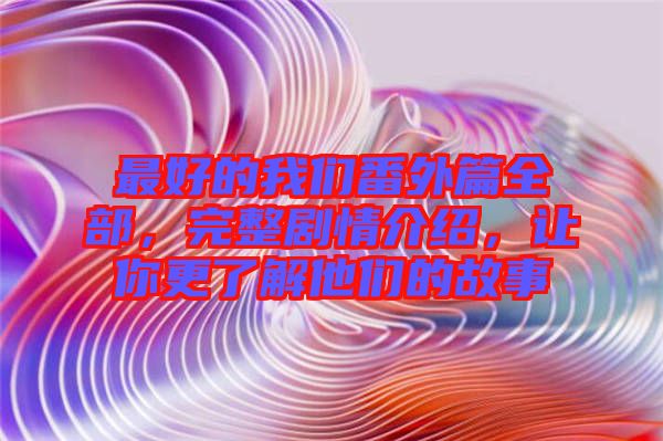 最好的我們番外篇全部，完整劇情介紹，讓你更了解他們的故事