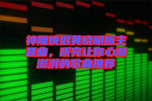 神雕俠侶黃曉明版主題曲，聽完讓你心潮澎湃的歌曲推薦
