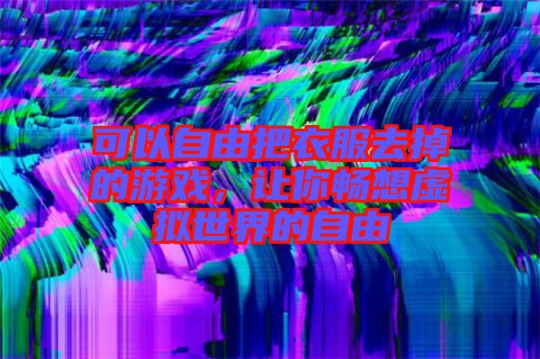 可以自由把衣服去掉的游戲，讓你暢想虛擬世界的自由