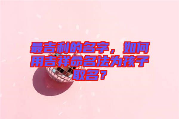最吉利的名字，如何用吉祥命名法為孩子取名？
