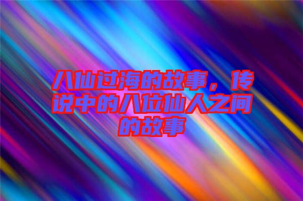 八仙過海的故事，傳說中的八位仙人之間的故事