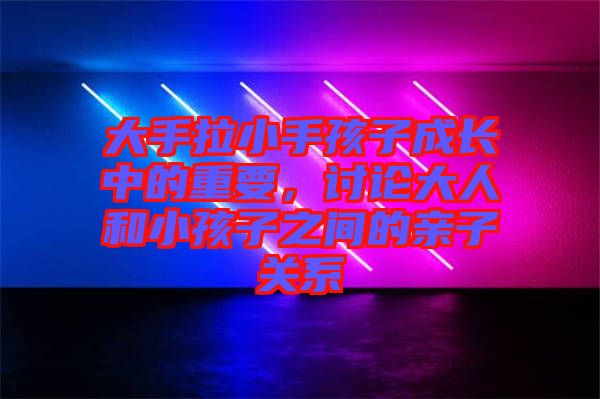 大手拉小手孩子成長中的重要，討論大人和小孩子之間的親子關系