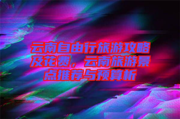 云南自由行旅游攻略及花費，云南旅游景點推薦與預算析