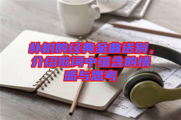 樸樹的經典金曲送別，介紹歌詞中蘊含的情感與思考