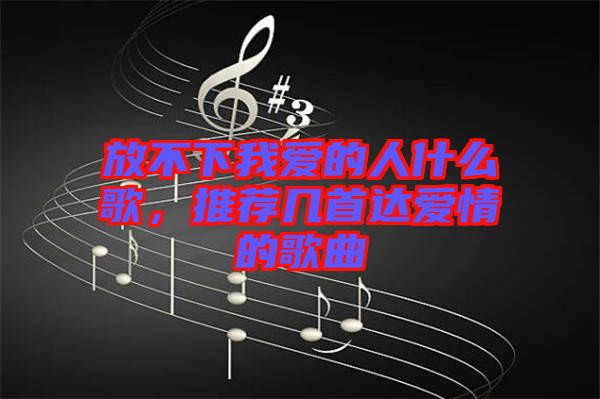 放不下我愛的人什么歌，推薦幾首達(dá)愛情的歌曲