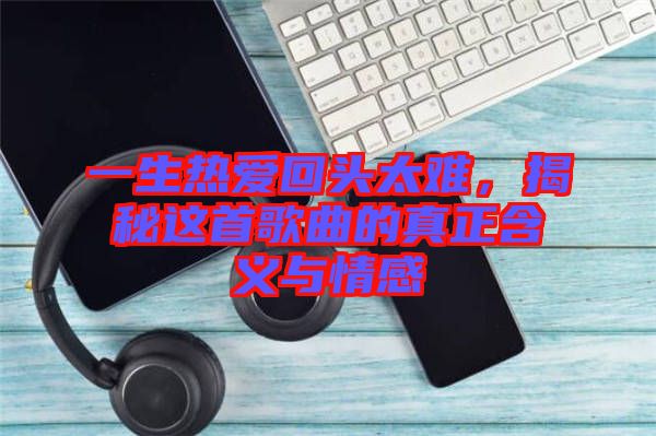 一生熱愛(ài)回頭太難，揭秘這首歌曲的真正含義與情感