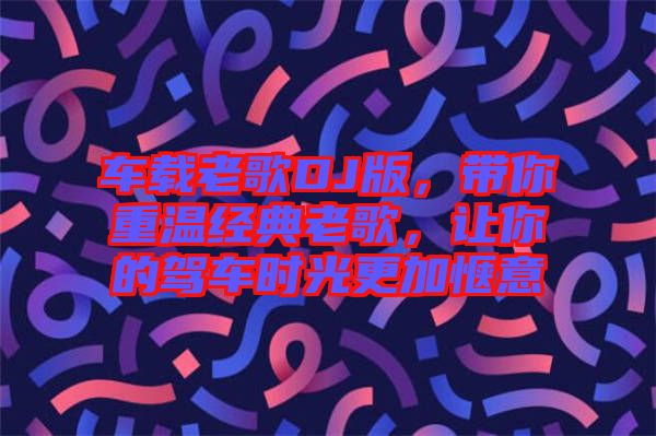 車(chē)載老歌DJ版，帶你重溫經(jīng)典老歌，讓你的駕車(chē)時(shí)光更加愜意