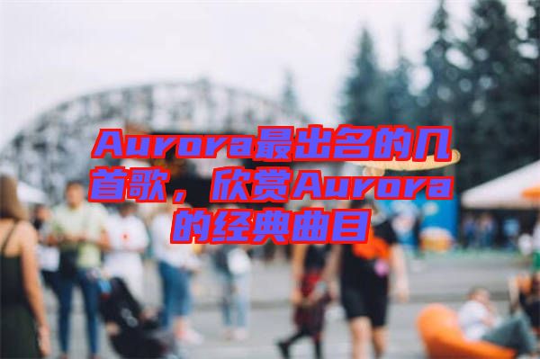 Aurora最出名的幾首歌，欣賞Aurora的經典曲目