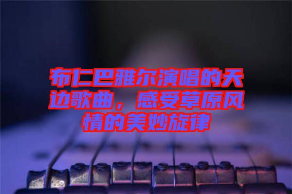 布仁巴雅爾演唱的天邊歌曲，感受草原風情的美妙旋律