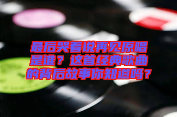最后哭著說再見原唱是誰？這首經典歌曲的背后故事你知道嗎？