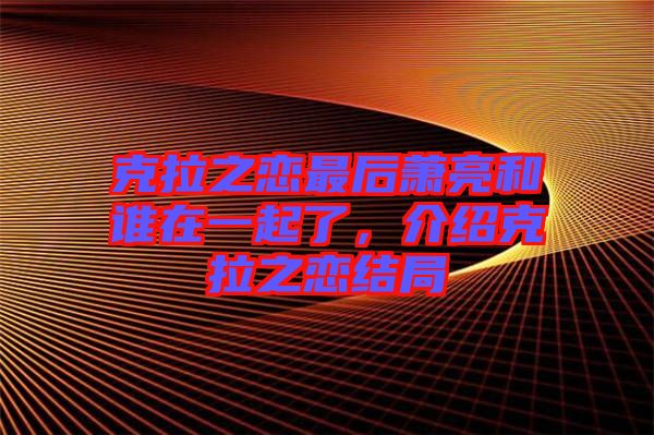 克拉之戀最后蕭亮和誰在一起了，介紹克拉之戀結局